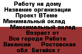 Работу на дому › Название организации ­ Проект ВТеме  › Минимальный оклад ­ 600 › Максимальный оклад ­ 3 000 › Возраст от ­ 18 - Все города Работа » Вакансии   . Ростовская обл.,Батайск г.